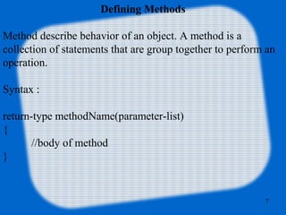 7
Defining Methods
Method describe behavior of an object. A method is a
collection of statements that are group together to perform an
operation.
Syntax :
return-type methodName(parameter-list)
{
//body of method
}
 
