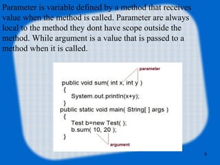 9
Parameter is variable defined by a method that receives
value when the method is called. Parameter are always
local to the method they dont have scope outside the
method. While argument is a value that is passed to a
method when it is called.
 