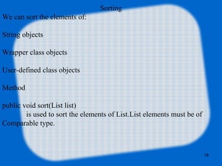 Sorting
We can sort the elements of:
String objects
Wrapper class objects
User-defined class objects
Method
public void sort(List list)
is used to sort the elements of List.List elements must be of
Comparable type.
18
 