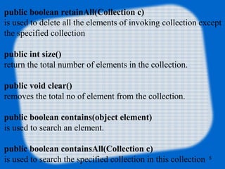 public boolean retainAll(Collection c)
is used to delete all the elements of invoking collection except
the specified collection
public int size()
return the total number of elements in the collection.
public void clear()
removes the total no of element from the collection.
public boolean contains(object element)
is used to search an element.
public boolean containsAll(Collection c)
is used to search the specified collection in this collection 5
 