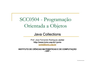 http://publicationslist.org/junio
Java Collections
Prof. Jose Fernando Rodrigues Junior
http://www.icmc.usp.br/~junio
junio@icmc.usp.br
INSTITUTO DE CIÊNCIAS MATEMÁTICAS E DE COMPUTAÇÃO
- USP -
SCC0504 - Programação
Orientada a Objetos
 