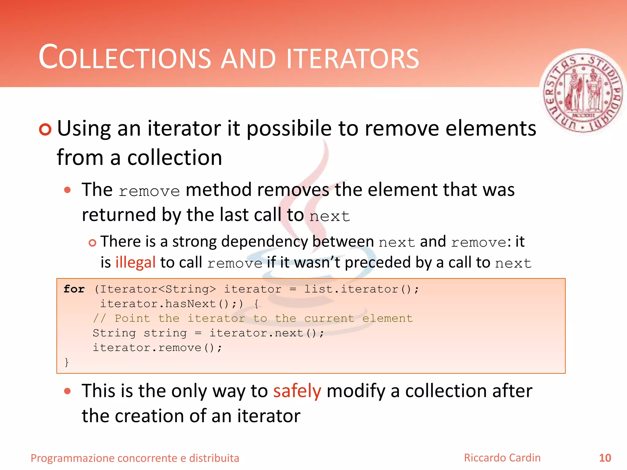 Programmazione concorrente e distribuita
COLLECTIONS AND ITERATORS
 Using an iterator it possibile to remove elements
from a collection
 The remove method removes the element that was
returned by the last call to next
 There is a strong dependency between next and remove: it
is illegal to call remove if it wasn’t preceded by a call to next
 This is the only way to safely modify a collection after
the creation of an iterator
10Riccardo Cardin
for (Iterator<String> iterator = list.iterator();
iterator.hasNext();) {
// Point the iterator to the current element
String string = iterator.next();
iterator.remove();
}
 