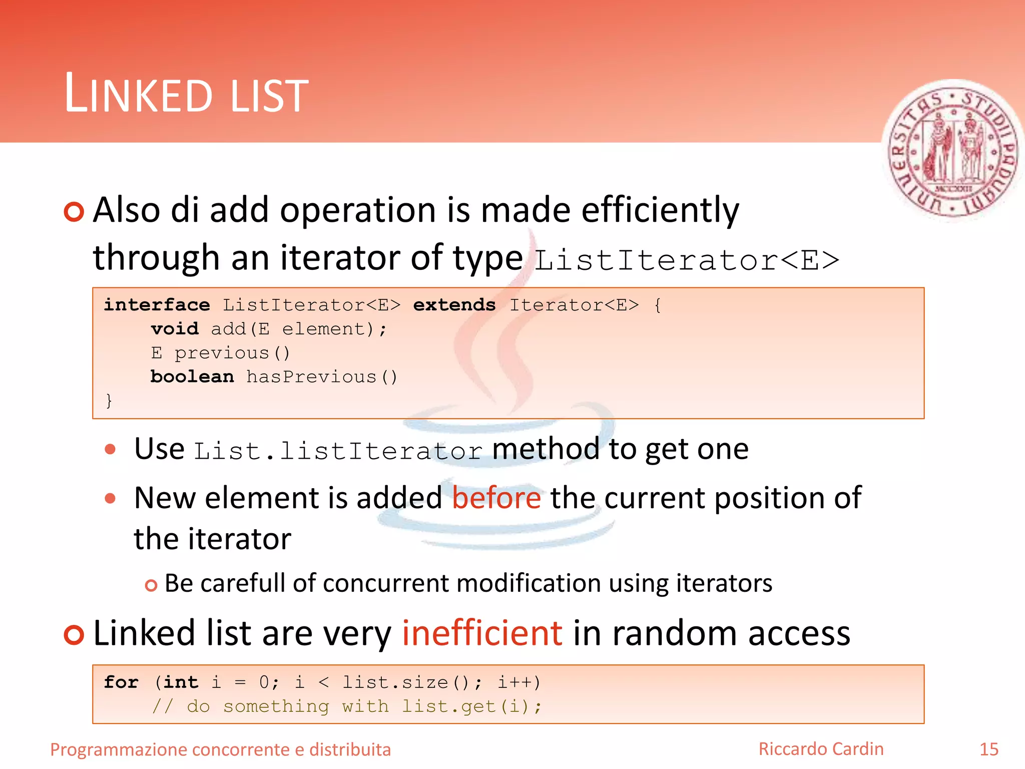 Programmazione concorrente e distribuita
LINKED LIST
 Also di add operation is made efficiently
through an iterator of type ListIterator<E>
 Use List.listIterator method to get one
 New element is added before the current position of
the iterator
 Be carefull of concurrent modification using iterators
 Linked list are very inefficient in random access
15Riccardo Cardin
interface ListIterator<E> extends Iterator<E> {
void add(E element);
E previous()
boolean hasPrevious()
}
for (int i = 0; i < list.size(); i++)
// do something with list.get(i);
 