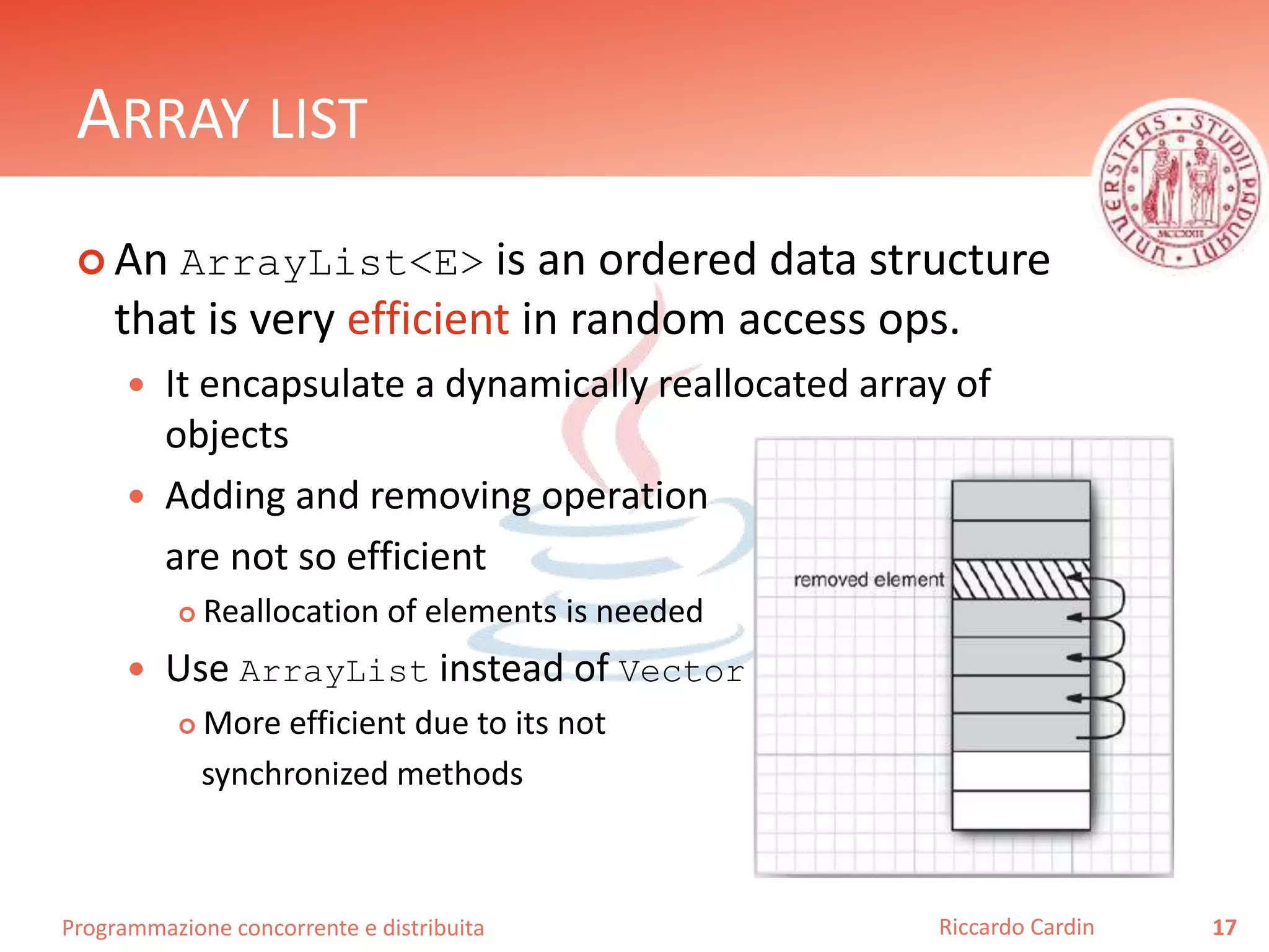 Programmazione concorrente e distribuita
ARRAY LIST
 An ArrayList<E> is an ordered data structure
that is very efficient in random access ops.
 It encapsulate a dynamically reallocated array of
objects
 Adding and removing operation
are not so efficient
 Reallocation of elements is needed
 Use ArrayList instead of Vector
 More efficient due to its not
synchronized methods
17Riccardo Cardin
 