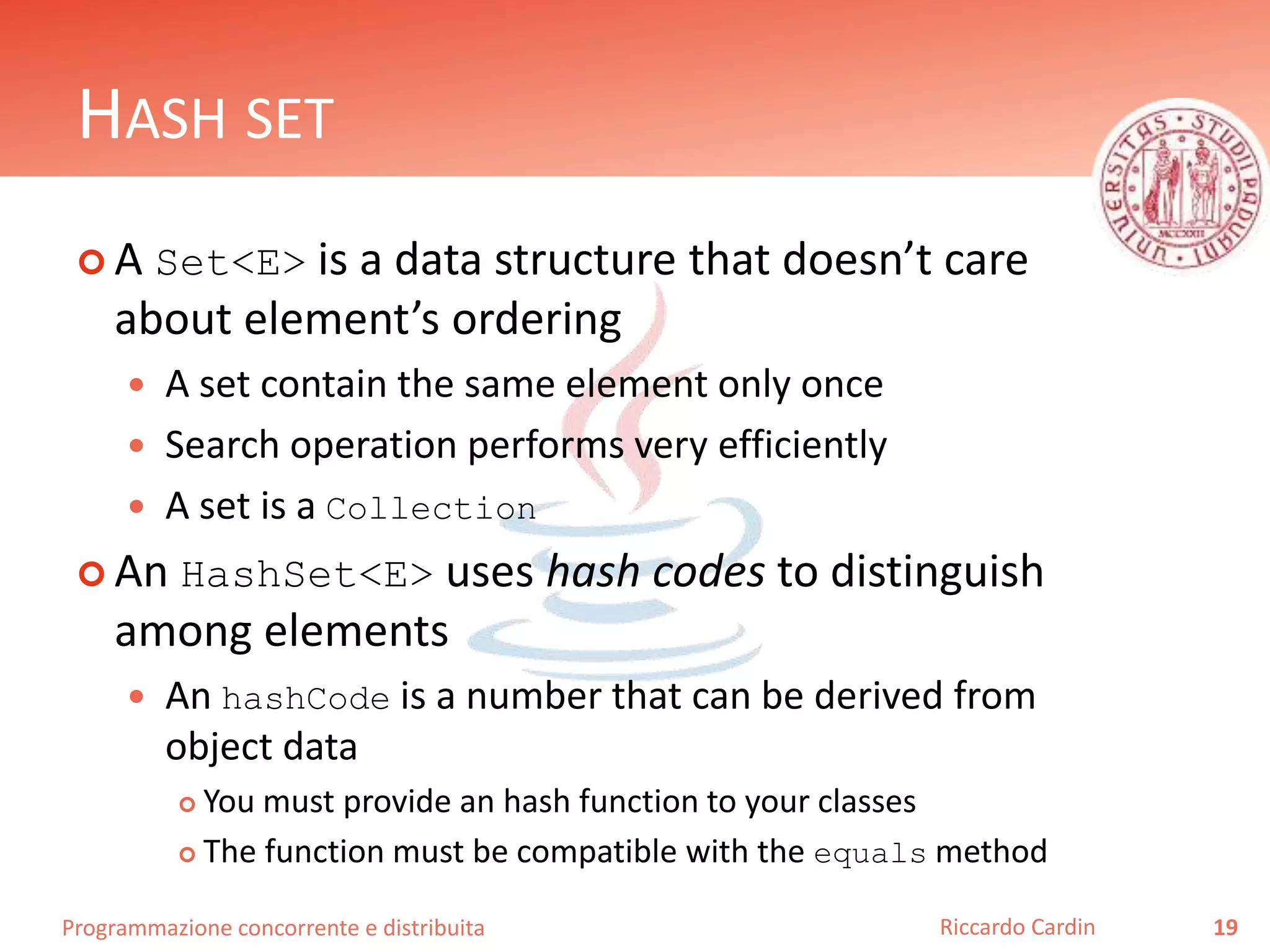 Programmazione concorrente e distribuita
HASH SET
 A Set<E> is a data structure that doesn’t care
about element’s ordering
 A set contain the same element only once
 Search operation performs very efficiently
 A set is a Collection
 An HashSet<E> uses hash codes to distinguish
among elements
 An hashCode is a number that can be derived from
object data
 You must provide an hash function to your classes
 The function must be compatible with the equals method
19Riccardo Cardin
 