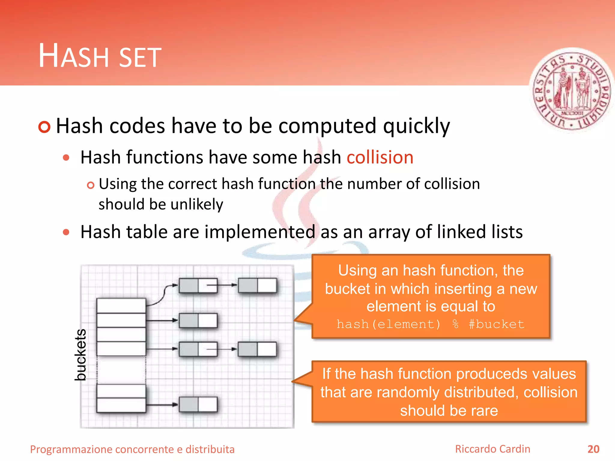 Programmazione concorrente e distribuita
HASH SET
 Hash codes have to be computed quickly
 Hash functions have some hash collision
 Using the correct hash function the number of collision
should be unlikely
 Hash table are implemented as an array of linked lists
20Riccardo Cardin
Using an hash function, the
bucket in which inserting a new
element is equal to
hash(element) % #bucket
If the hash function produceds values
that are randomly distributed, collision
should be rare
buckets
 