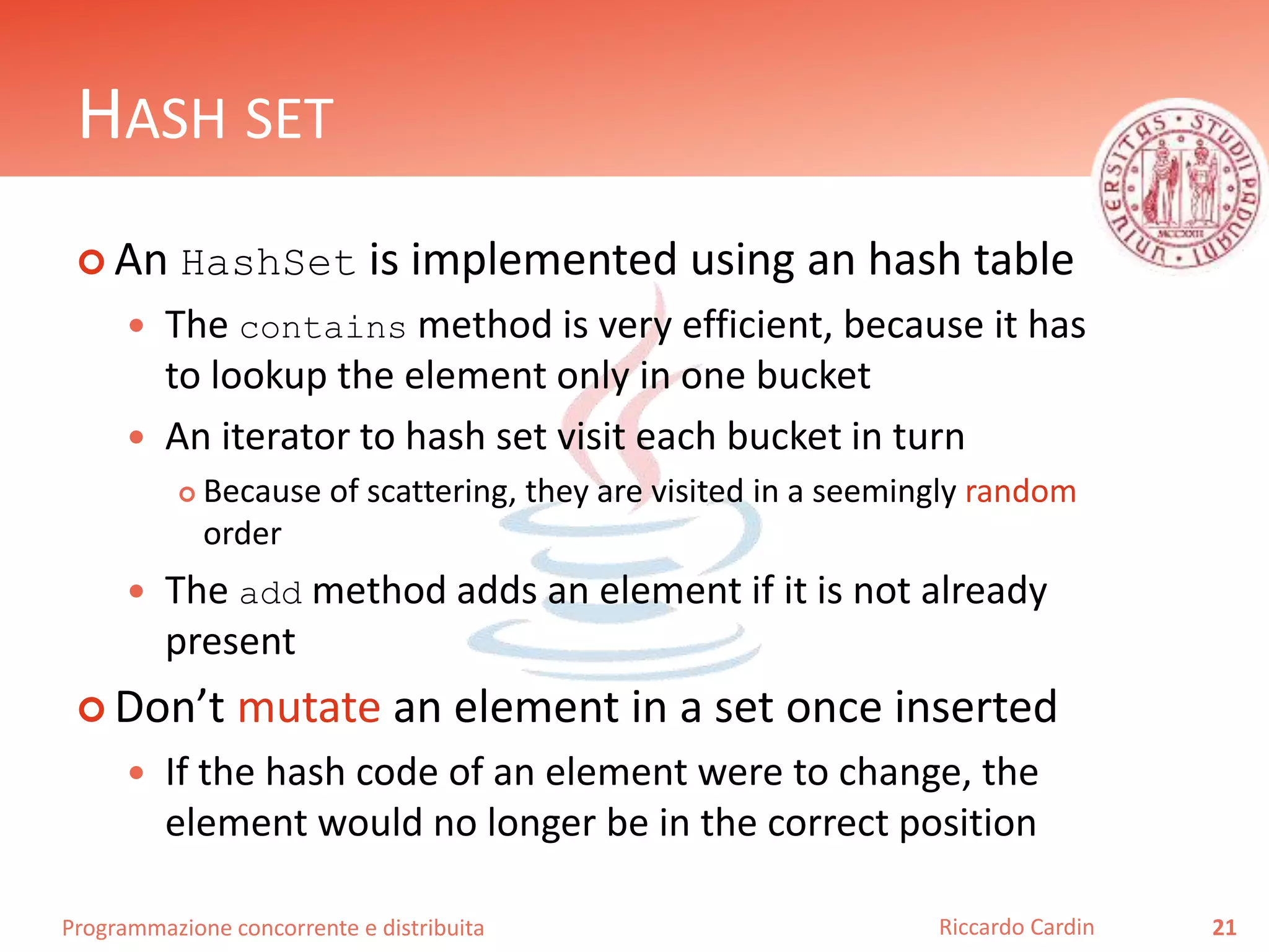 Programmazione concorrente e distribuita
HASH SET
 An HashSet is implemented using an hash table
 The contains method is very efficient, because it has
to lookup the element only in one bucket
 An iterator to hash set visit each bucket in turn
 Because of scattering, they are visited in a seemingly random
order
 The add method adds an element if it is not already
present
 Don’t mutate an element in a set once inserted
 If the hash code of an element were to change, the
element would no longer be in the correct position
21Riccardo Cardin
 