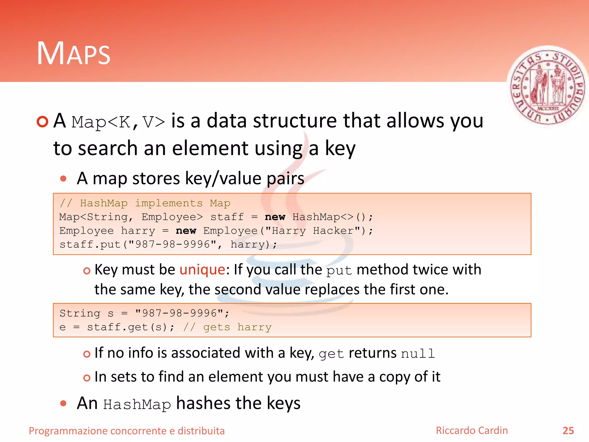 Programmazione concorrente e distribuita
MAPS
 A Map<K,V> is a data structure that allows you
to search an element using a key
 A map stores key/value pairs
 Key must be unique: If you call the put method twice with
the same key, the second value replaces the first one.
 If no info is associated with a key, get returns null
 In sets to find an element you must have a copy of it
 An HashMap hashes the keys
25Riccardo Cardin
// HashMap implements Map
Map<String, Employee> staff = new HashMap<>();
Employee harry = new Employee("Harry Hacker");
staff.put("987-98-9996", harry);
String s = "987-98-9996";
e = staff.get(s); // gets harry
 