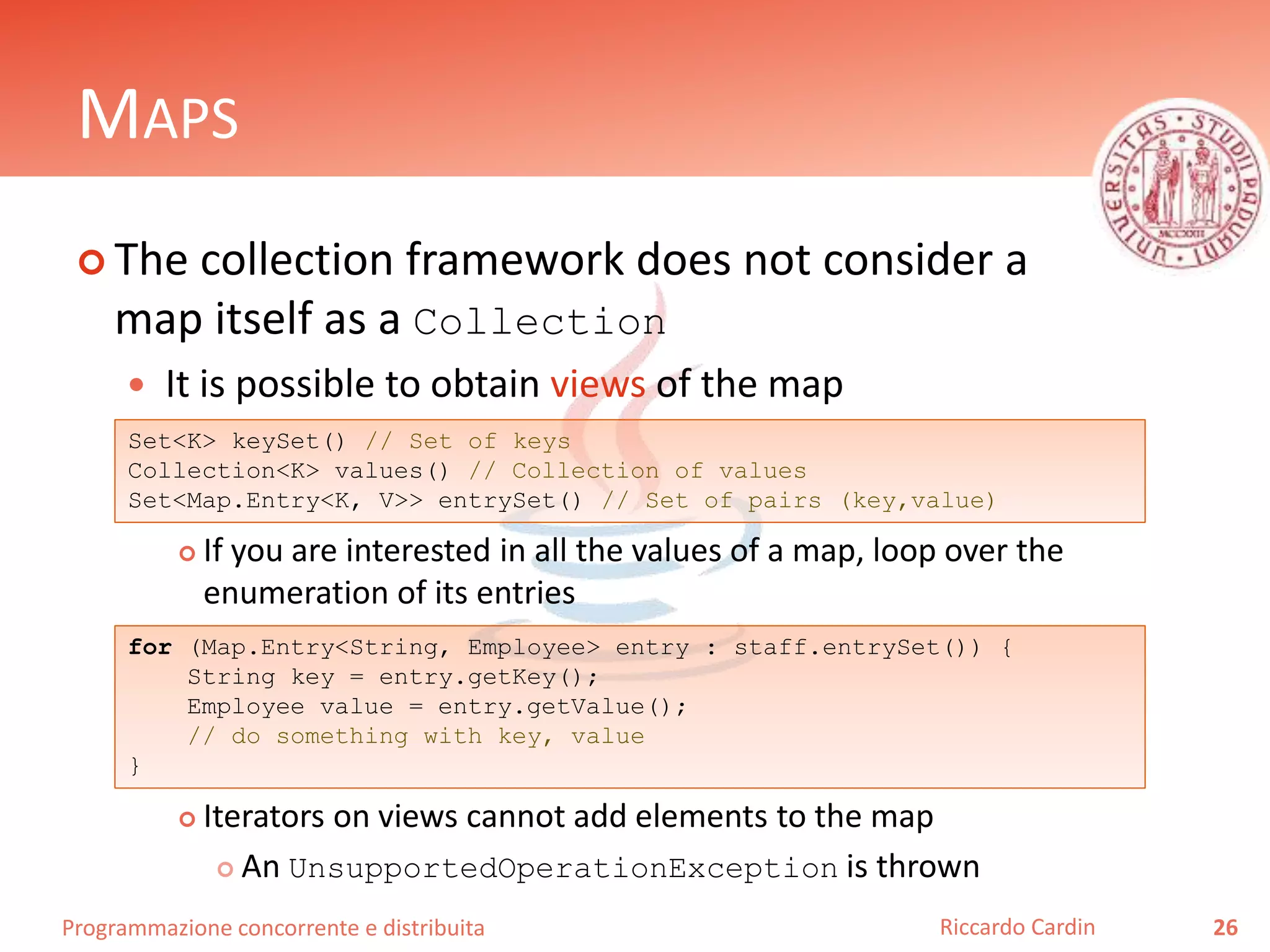 Programmazione concorrente e distribuita
MAPS
 The collection framework does not consider a
map itself as a Collection
 It is possible to obtain views of the map
 If you are interested in all the values of a map, loop over the
enumeration of its entries
 Iterators on views cannot add elements to the map
 An UnsupportedOperationException is thrown
26Riccardo Cardin
Set<K> keySet() // Set of keys
Collection<K> values() // Collection of values
Set<Map.Entry<K, V>> entrySet() // Set of pairs (key,value)
for (Map.Entry<String, Employee> entry : staff.entrySet()) {
String key = entry.getKey();
Employee value = entry.getValue();
// do something with key, value
}
 