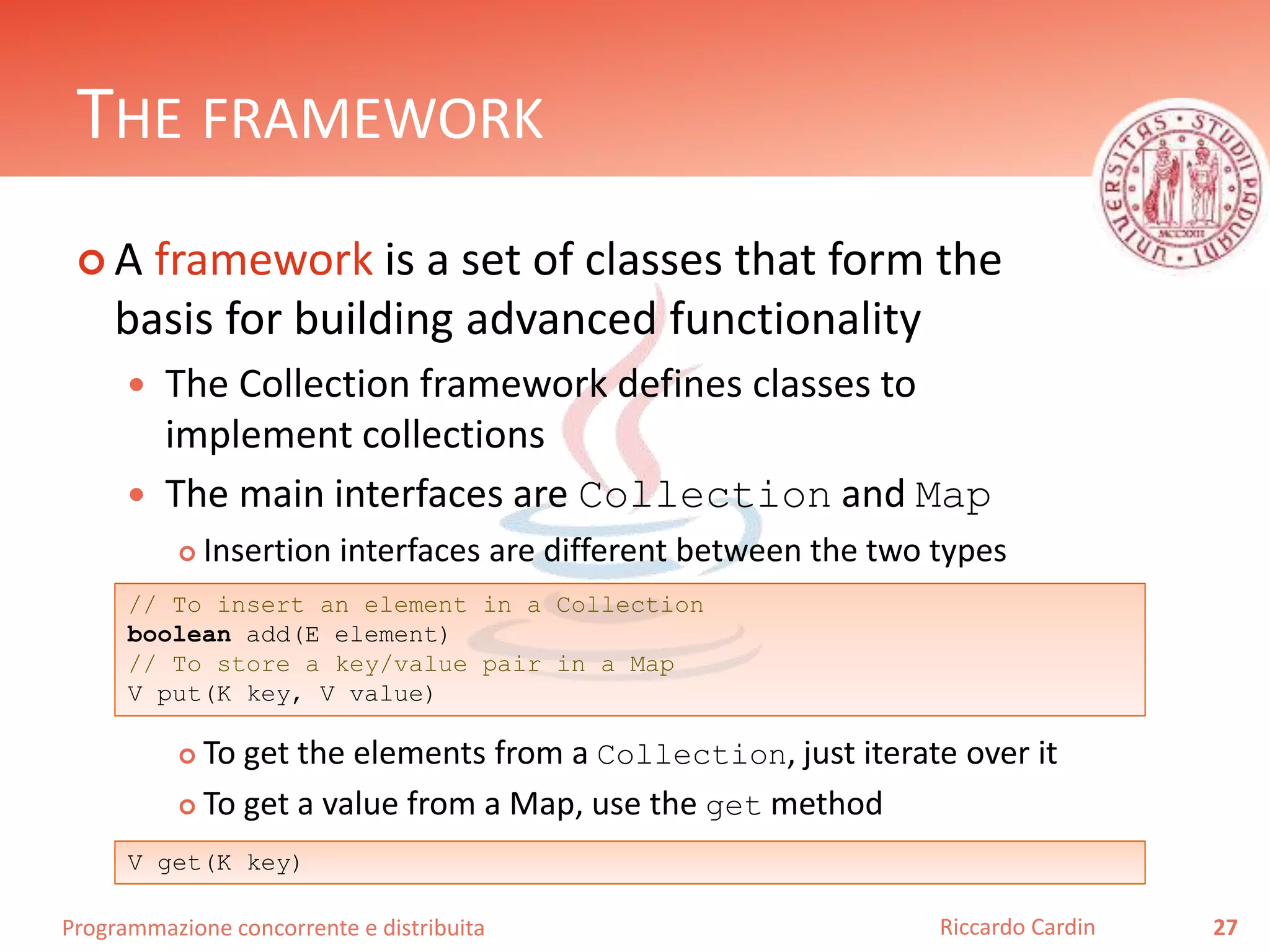 Programmazione concorrente e distribuita
THE FRAMEWORK
 A framework is a set of classes that form the
basis for building advanced functionality
 The Collection framework defines classes to
implement collections
 The main interfaces are Collection and Map
 Insertion interfaces are different between the two types
 To get the elements from a Collection, just iterate over it
 To get a value from a Map, use the get method
27Riccardo Cardin
// To insert an element in a Collection
boolean add(E element)
// To store a key/value pair in a Map
V put(K key, V value)
V get(K key)
 