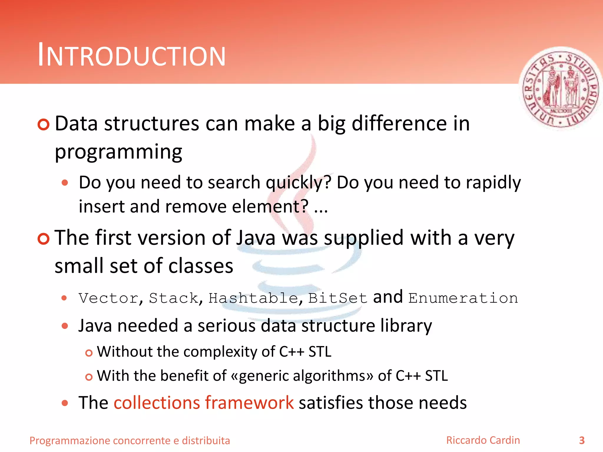 Programmazione concorrente e distribuita
INTRODUCTION
 Data structures can make a big difference in
programming
 Do you need to search quickly? Do you need to rapidly
insert and remove element? ...
 The first version of Java was supplied with a very
small set of classes
 Vector, Stack, Hashtable, BitSet and Enumeration
 Java needed a serious data structure library
 Without the complexity of C++ STL
 With the benefit of «generic algorithms» of C++ STL
 The collections framework satisfies those needs
3Riccardo Cardin
 
