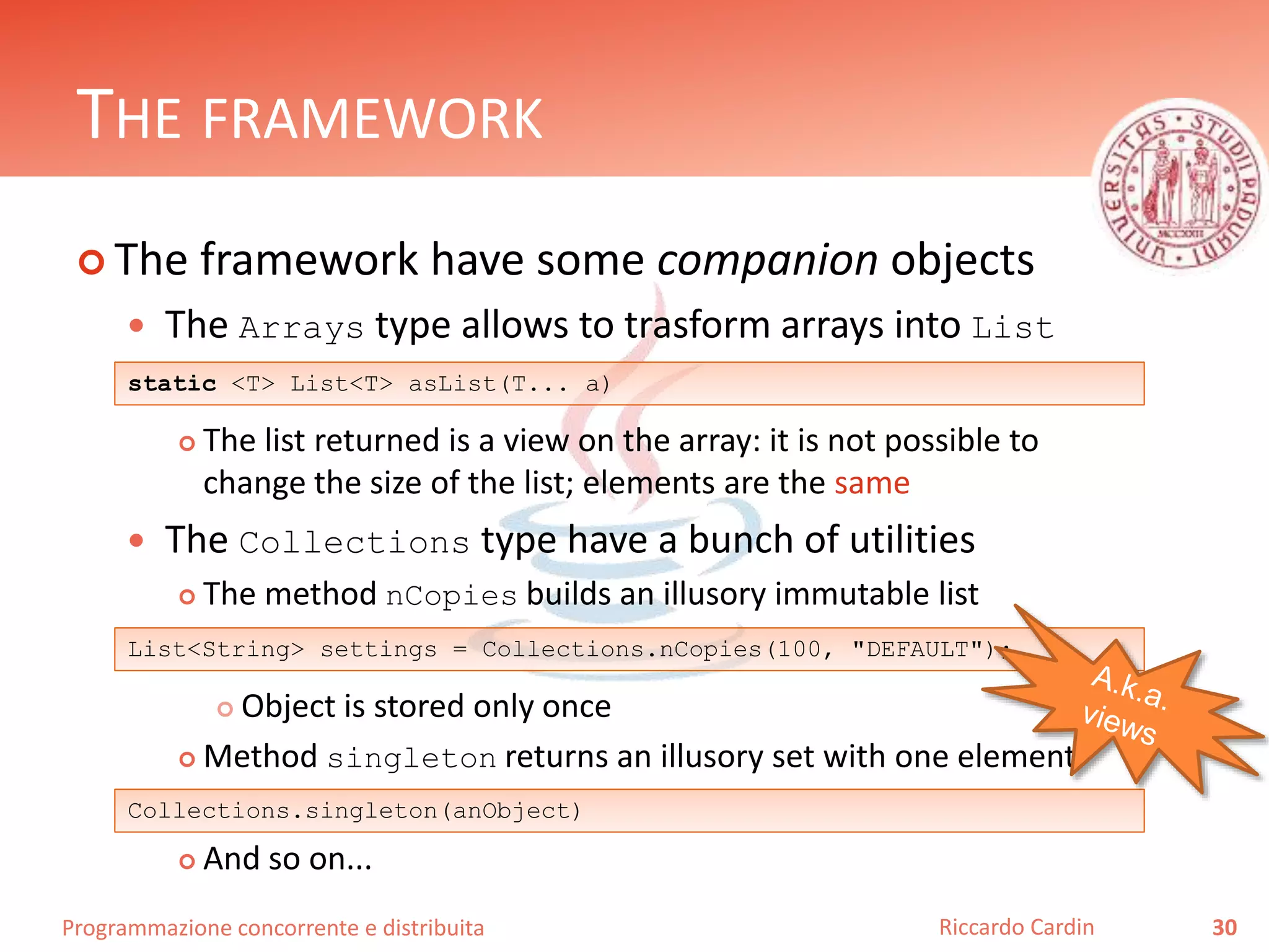 Programmazione concorrente e distribuita
THE FRAMEWORK
 The framework have some companion objects
 The Arrays type allows to trasform arrays into List
 The list returned is a view on the array: it is not possible to
change the size of the list; elements are the same
 The Collections type have a bunch of utilities
 The method nCopies builds an illusory immutable list
 Object is stored only once
 Method singleton returns an illusory set with one element
 And so on...
30Riccardo Cardin
static <T> List<T> asList(T... a)
List<String> settings = Collections.nCopies(100, "DEFAULT");
Collections.singleton(anObject)
 