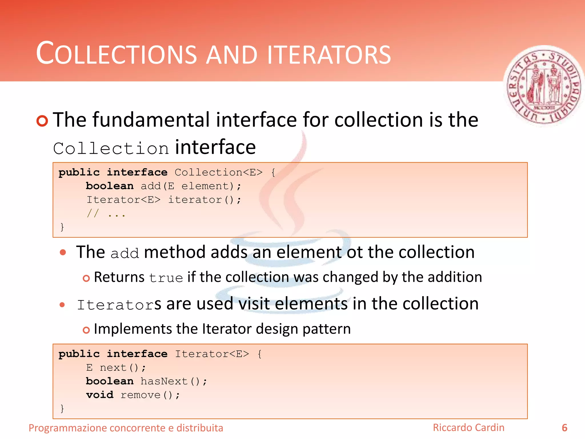 Programmazione concorrente e distribuita
COLLECTIONS AND ITERATORS
 The fundamental interface for collection is the
Collection interface
 The add method adds an element ot the collection
 Returns true if the collection was changed by the addition
 Iterators are used visit elements in the collection
 Implements the Iterator design pattern
6Riccardo Cardin
public interface Collection<E> {
boolean add(E element);
Iterator<E> iterator();
// ...
}
public interface Iterator<E> {
E next();
boolean hasNext();
void remove();
}
 