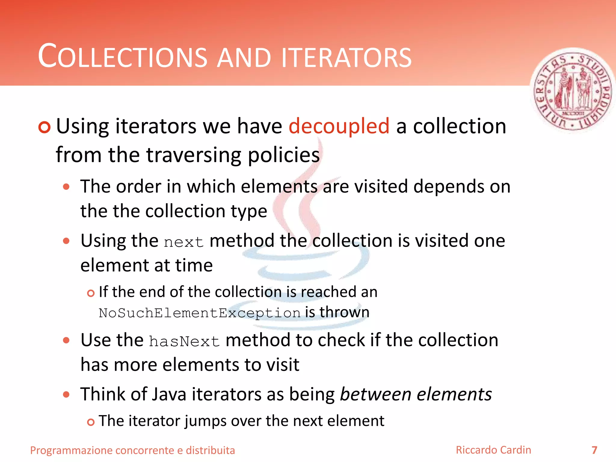 Programmazione concorrente e distribuita
COLLECTIONS AND ITERATORS
 Using iterators we have decoupled a collection
from the traversing policies
 The order in which elements are visited depends on
the the collection type
 Using the next method the collection is visited one
element at time
 If the end of the collection is reached an
NoSuchElementException is thrown
 Use the hasNext method to check if the collection
has more elements to visit
 Think of Java iterators as being between elements
 The iterator jumps over the next element
7Riccardo Cardin
 