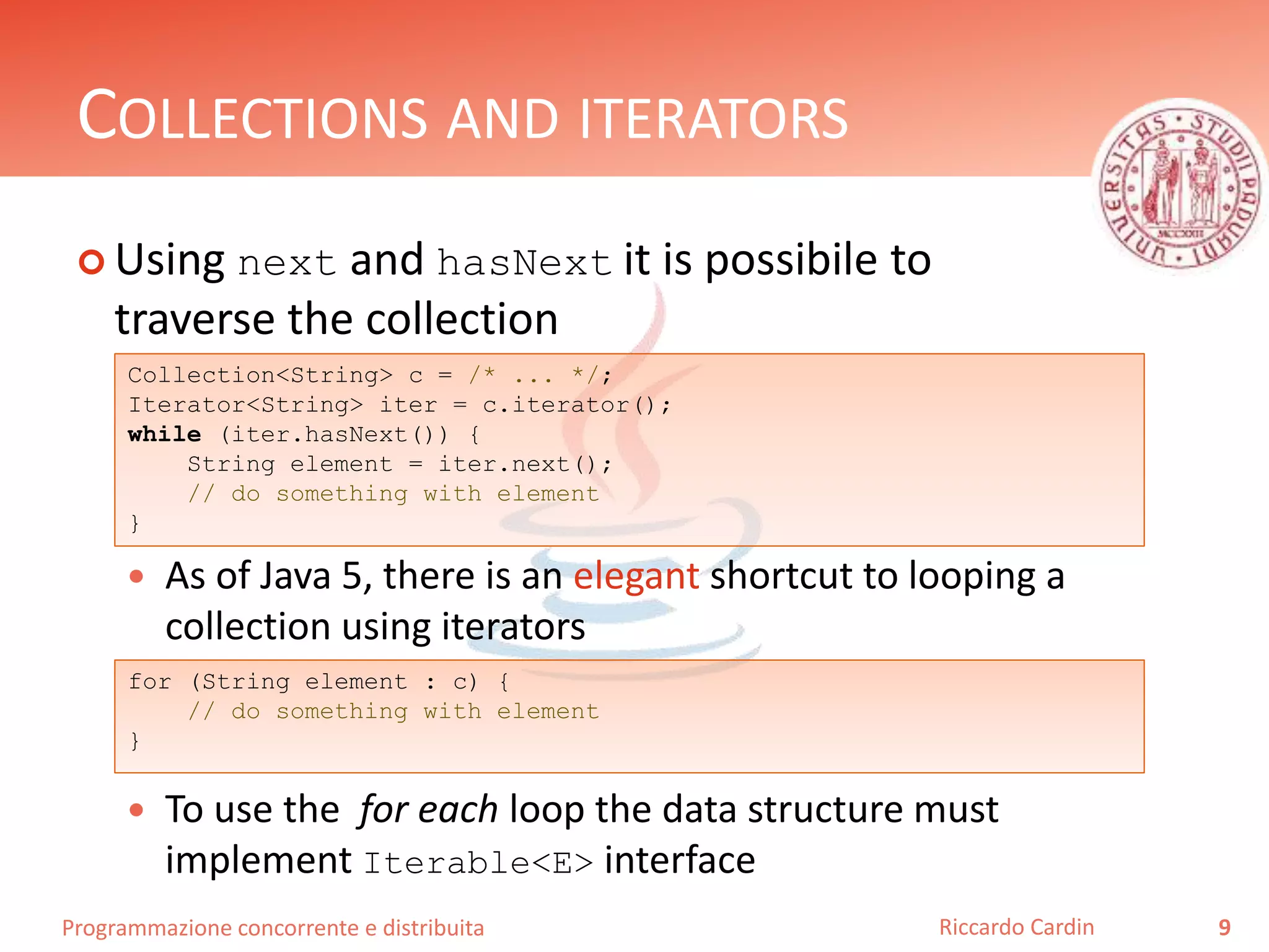 Programmazione concorrente e distribuita
COLLECTIONS AND ITERATORS
 Using next and hasNext it is possibile to
traverse the collection
 As of Java 5, there is an elegant shortcut to looping a
collection using iterators
 To use the for each loop the data structure must
implement Iterable<E> interface
9Riccardo Cardin
for (String element : c) {
// do something with element
}
Collection<String> c = /* ... */;
Iterator<String> iter = c.iterator();
while (iter.hasNext()) {
String element = iter.next();
// do something with element
}
 