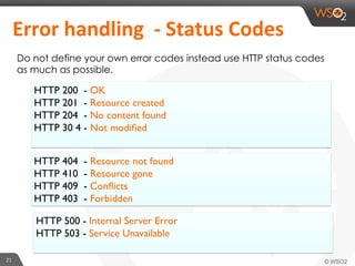 21	
  
	
  Error	
  handling	
  	
  -­‐	
  Status	
  Codes	
  	
  	
  
Do not define your own error codes instead use HTTP status codes
as much as possible.
HTTP 200 - OK
HTTP 201 - Resource created
HTTP 204 - No content found
HTTP 30 4 - Not modiﬁed
HTTP 404 - Resource not found
HTTP 410 - Resource gone
HTTP 409 - Conﬂicts
HTTP 403 - Forbidden
HTTP 500 - Internal Server Error
HTTP 503 - Service Unavailable
 