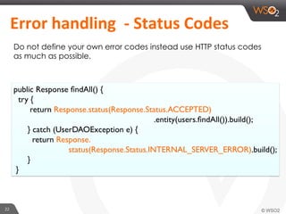 22	
  
	
  Error	
  handling	
  	
  -­‐	
  Status	
  Codes	
  	
  	
  
Do not define your own error codes instead use HTTP status codes
as much as possible.
public Response ﬁndAll() {
try {
return Response.status(Response.Status.ACCEPTED)
.entity(users.ﬁndAll()).build();
} catch (UserDAOException e) {
return Response.
status(Response.Status.INTERNAL_SERVER_ERROR).build();
}
}
 