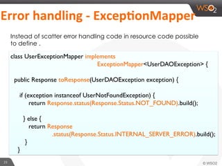 23	
  
	
  Error	
  handling	
  -­‐	
  ExcepGonMapper	
  
Instead of scatter error handling code in resource code possible
to define .
class UserExceptionMapper implements
ExceptionMapper<UserDAOException> {
public Response toResponse(UserDAOException exception) {
if (exception instanceof UserNotFoundException) {
return Response.status(Response.Status.NOT_FOUND).build();
} else {
return Response
.status(Response.Status.INTERNAL_SERVER_ERROR).build();
}
}
 