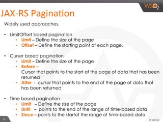 25	
  
JAX-­‐RS	
  PaginaHon	
  
Widely used approaches.
•  LimitOffset based pagination
•  Limit – Define the size of the page
•  Offset – Define the starting point of each page.
•  Curser based pagination
•  Limit – Define the size of the page
•  Before –
Cursor that points to the start of the page of data that has been
returned
•  After - cursor that points to the end of the page of data that
has been returned
•  Time based pagination
•  Limit – Define the size of the page
•  Until – points to the end of the range of time-based data
•  Since – points to the startof the range of time-based data
 