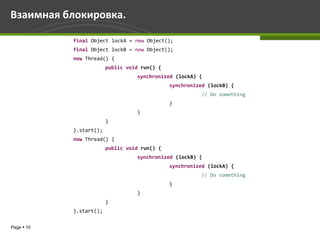 Взаимная блокировка.

            final Object lockA = new Object();
            final Object lockB = new Object();
            new Thread() {
                         public void run() {
                                   synchronized (lockA) {
                                               synchronized (lockB) {
                                                         // Do something
                                               }
                                   }
                         }
            }.start();
            new Thread() {
                         public void run() {
                                   synchronized (lockB) {
                                               synchronized (lockA) {
                                                         // Do something
                                               }
                                   }
                         }
            }.start();


Page  10
 