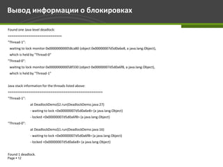 Вывод информации о блокировках

Found one Java-level deadlock:
=============================
"Thread-1":
 waiting to lock monitor 0x000000000058ca80 (object 0x00000007d5d0a6e8, a java.lang.Object),
 which is held by "Thread-0"
"Thread-0":
 waiting to lock monitor 0x000000000058f330 (object 0x00000007d5d0a6f8, a java.lang.Object),
 which is held by "Thread-1"


Java stack information for the threads listed above:
===================================================
"Thread-1":
              at DeadlockDemo$2.run(DeadlockDemo.java:27)
              - waiting to lock <0x00000007d5d0a6e8> (a java.lang.Object)
              - locked <0x00000007d5d0a6f8> (a java.lang.Object)
"Thread-0":
              at DeadlockDemo$1.run(DeadlockDemo.java:16)
              - waiting to lock <0x00000007d5d0a6f8> (a java.lang.Object)
              - locked <0x00000007d5d0a6e8> (a java.lang.Object)


Found 1 deadlock.
Page  12
 