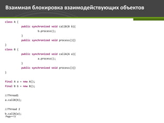 Взаимная блокировка взаимодействующих объектов

class A {
             public synchronized void callB(B b){
                       b.process();
             }
             public synchronized void process(){}
}
class B {
             public synchronized void callA(A a){
                       a.process();
             }
             public synchronized void process(){}
}


final A a = new A();
final B b = new B();


//Thread1
a.callB(b);


//Thread 2
b.callA(a);
Page  13
 