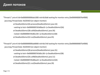 Дамп потоков


"Thread-1" prio=6 tid=0x0000000006ab1000 nid=0x18a8 waiting for monitor entry [0x00000000076ef000]
 java.lang.Thread.State: BLOCKED (on object monitor)
            at DeadlockDemo1$A.process(DeadlockDemo1.java:16)
            - waiting to lock <0x00000007d5d0bac0> (a DeadlockDemo1$A)
            at DeadlockDemo1$B.callA(DeadlockDemo1.java:26)
            - locked <0x00000007d5d0cc30> (a DeadlockDemo1$B)
            at DeadlockDemo1$2.run(DeadlockDemo1.java:45)


"Thread-0" prio=6 tid=0x0000000006ab0000 nid=0x17e0 waiting for monitor entry [0x00000000075ef000]
 java.lang.Thread.State: BLOCKED (on object monitor)
            at DeadlockDemo1$B.process(DeadlockDemo1.java:31)
            - waiting to lock <0x00000007d5d0cc30> (a DeadlockDemo1$B)
            at DeadlockDemo1$A.callB(DeadlockDemo1.java:11)
            - locked <0x00000007d5d0bac0> (a DeadlockDemo1$A)
            at DeadlockDemo1$1.run(DeadlockDemo1.java:39)


Page  14
 