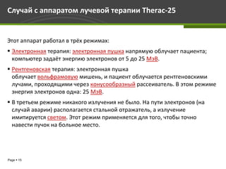 Случай c аппаратом лучевой терапии Therac-25


Этот аппарат работал в трёх режимах:
 Электронная терапия: электронная пушка напрямую облучает пациента;
  компьютер задаёт энергию электронов от 5 до 25 МэВ.
 Рентгеновская терапия: электронная пушка
  облучает вольфрамовую мишень, и пациент облучается рентгеновскими
  лучами, проходящими через конусообразный рассеиватель. В этом режиме
  энергия электронов одна: 25 МэВ.
 В третьем режиме никакого излучения не было. На пути электронов (на
  случай аварии) располагается стальной отражатель, а излучение
  имитируется светом. Этот режим применяется для того, чтобы точно
  навести пучок на больное место.




Page  15
 
