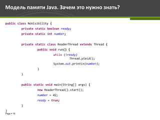 Модель памяти Java. Зачем это нужно знать?

public class NoVisibility {
            private static boolean ready;
            private static int number;


            private static class ReaderThread extends Thread {
                     public void run() {
                              while (!ready)
                                       Thread.yield();
                              System.out.println(number);
                     }
            }


            public static void main(String[] args) {
                     new ReaderThread().start();
                     number = 42;
                     ready = true;
            }
}
Page  16
 