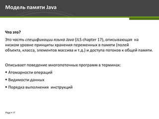 Модель памяти Java



Что это?
Это часть спецификации языка Java (JLS chapter 17), описывающая на
низком уровне принципы хранения переменных в памяти (полей
объекта, класса, элементов массива и т.д.) и доступа потоков к общей памяти.


Описывает поведение многопоточных программ в терминах:
 Атомарности операций
 Видимости данных
 Порядка выполнения инструкций




Page  17
 