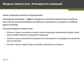 Модель памяти Java. Атомарность операций


Какие операции являются атомарными?
Атомарные операции – эффект которых на систему семантически такой же
как если бы они выполнялись мгновенно и результат не зависел от работы
других потоков.
Согласно модели памяти Java:
  – Чтение и запись значений в память соответствующую переменной (кроме типов
    long и double) является атомарной операцией
  – Чтение и запись указателей атомарно вне зависимости от разрядности указателя
    (32 или 64 бита)
  – Чтение и запись volatile long или double переменных атомарно




Page  18
 