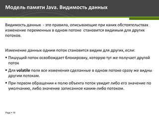 Модель памяти Java. Видимость данных

Видимость данных - это правила, описывающие при каких обстоятельствах
изменение переменных в одном потоке становится видимым для других
потоков.


Изменение данных одним поток становится видим для других, если:
 Пишущий поток освобождает блокировку, которую тут же получает другой
  поток
 Для volatile поля все изменения сделанные в одном потоке сразу же видны
  другим потокам.
 При первом обращении к полю объекта поток увидит либо его значение по
  умолчанию, либо значение записанное каким-либо потоком.




Page  19
 