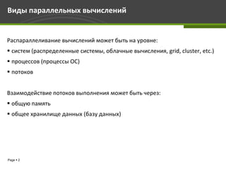 Виды параллельных вычислений


Распараллеливание вычислений может быть на уровне:
 систем (распределенные системы, облачные вычисления, grid, cluster, etc.)
 процессов (процессы ОС)
 потоков


Взаимодействие потоков выполнения может быть через:
 общую память
 общее хранилище данных (базу данных)




Page  2
 