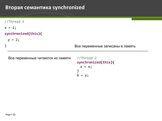 Вторая семантика synchronized

//Thread 1
x = 1;
synchronized(this){
    y = 2;
}                                       Все переменные записаны в память


    Все переменные читаются из памяти    //Thread 2
                                         synchronized(this){
                                           a = x;
                                         }
                                         b = y;




Page  20
 