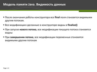 Модель памяти Java. Видимость данных


 После окончания работы конструктора все final поля становятся видимыми
  другим потокам.
 Все модификации сделанные в конструкторе видны в finalize()
 При запуске нового потока, все модификации текущего потока становятся
  видны
 При завершении потока, все модификации переменных становятся
  видимыми другим потокам




Page  21
 