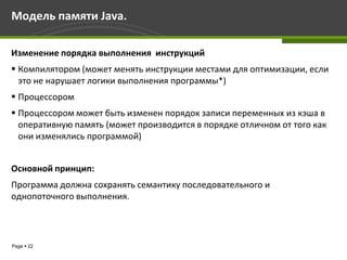 Модель памяти Java.

Изменение порядка выполнения инструкций
 Компилятором (может менять инструкции местами для оптимизации, если
  это не нарушает логики выполнения программы*)
 Процессором
 Процессором может быть изменен порядок записи переменных из кэша в
  оперативную память (может производится в порядке отличном от того как
  они изменялись программой)


Основной принцип:
Программа должна сохранять семантику последовательного и
однопоточного выполнения.




Page  22
 
