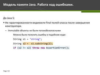 Модель памяти Java. Работа над ошибками.


До Java 5:
 Не гарантированности видимости final полей класса после завершения
  конструктора.
  – Immutable объекты не были потокобезопасными
            Можно было получить ошибку в подобном коде:
            String s1 = "string";
            String s2 =   s1.substring(2);
            if (s2 != s2) throw new AssertionError();




Page  23
 