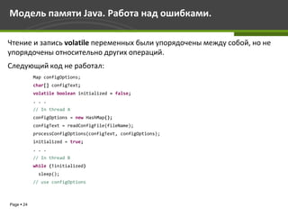 Модель памяти Java. Работа над ошибками.

Чтение и запись volatile переменных были упорядочены между собой, но не
упорядочены относительно других операций.
Следующий код не работал:
            Map configOptions;
            char[] configText;
            volatile boolean initialized = false;
            . . .
            // In thread A
            configOptions = new HashMap();
            configText = readConfigFile(fileName);
            processConfigOptions(configText, configOptions);
            initialized = true;
            . . .
            // In thread B
            while (!initialized)
             sleep();
            // use configOptions



Page  24
 