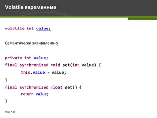 Volatile переменные


volatile int value;


Семантически эквивалентно


private int value;
final synchronized void set(int value) {
            this.value = value;
}
final synchronized float get() {
            return value;
}

Page  25
 