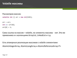 Volatile массивы


Рассмотрим массив:
volatile int [] arr = new int[SIZE];


arr = arr;
int x = arr[0];
arr[0] = 1;


Сама ссылка на массив – volatile, но элементы массива - нет. Это же
применимо и к коллекциям ArrayList, LinkedList и т.д.


Есть атомарные реализации массивов с volatile элементами:
AtomicIntegerArray, AtomicLongArray и AtomicReferenceArray<T>


Page  27
 
