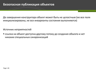 Безопасная публикация объектов


До завершения конструктора объект может быть не целостным (не все поля
инициализированы, не все инварианты состояния выполняются)


Источник неприятностей
 ссылка на объект доступна другому потоку до создания объекта и нет
  никаких специальных синхронизаций




Page  28
 