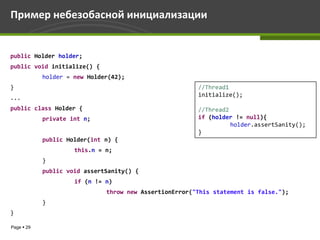 Пример небезобасной инициализации


public Holder holder;
public void initialize() {
            holder = new Holder(42);
}                                                       //Thread1
...                                                     initialize();

public class Holder {                                   //Thread2
            private int n;                              if (holder != null){
                                                                  holder.assertSanity();
                                                        }
            public Holder(int n) {
                     this.n = n;
            }
            public void assertSanity() {
                     if (n != n)
                              throw new AssertionError("This statement is false.");
            }
}

Page  29
 