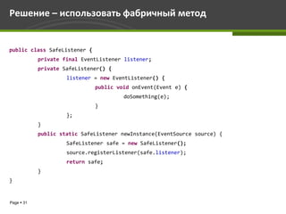 Решение – использовать фабричный метод


public class SafeListener {
            private final EventListener listener;
            private SafeListener() {
                     listener = new EventListener() {
                              public void onEvent(Event e) {
                                       doSomething(e);
                              }
                     };
            }
            public static SafeListener newInstance(EventSource source) {
                     SafeListener safe = new SafeListener();
                     source.registerListener(safe.listener);
                     return safe;
            }
}


Page  31
 