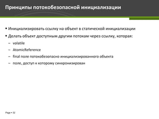 Принципы потокобезопасной инициализации


 Инициализировать ссылку на объект в статической инициализации
 Делать объект доступным другим потокам через ссылку, которая:
  – volatile
  – AtomicReference
  – final поле потокобезопасно инициализированного объекта
  – поле, доступ к которому синхронизирован




Page  32
 