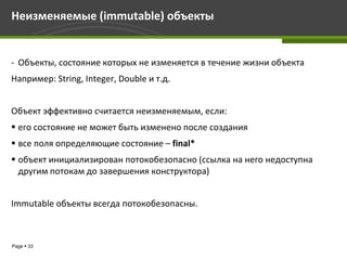 Неизменяемые (immutable) объекты


- Объекты, состояние которых не изменяется в течение жизни объекта
Например: String, Integer, Double и т.д.


Объект эффективно считается неизменяемым, если:
 его состояние не может быть изменено после создания
 все поля определяющие состояние – final*
 объект инициализирован потокобезопасно (ссылка на него недоступна
  другим потокам до завершения конструктора)


Immutable объекты всегда потокобезопасны.



Page  33
 