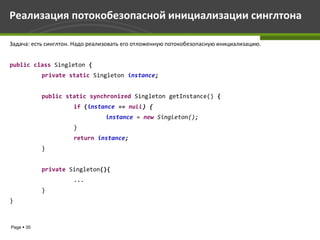 Реализация потокобезопасной инициализации синглтона

Задача: есть синглтон. Надо реализовать его отложенную потокобезопасную инициализацию.


public class Singleton {
            private static Singleton instance;


            public static synchronized Singleton getInstance() {
                     if (instance == null) {
                                instance = new Singleton();
                     }
                     return instance;
            }


            private Singleton(){
                     ...
            }
}



Page  35
 