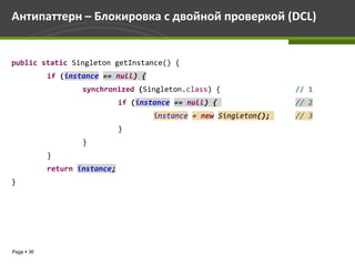 Антипаттерн – Блокировка с двойной проверкой (DCL)


public static Singleton getInstance() {
            if (instance == null) {
                    synchronized (Singleton.class) {                 // 1
                               if (instance == null) {               // 2
                                       instance = new Singleton();   // 3
                               }
                    }
            }
            return instance;
}




Page  36
 