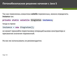Потокобезопасное решение начиная с Java 5


Так как поменялась семантика volatile переменных, можно определить
instance так:
private static volatile Singleton instance;
тогда в строке
instance = new Singleton();
не может произойти перестановки операций вызова конструктора и
присвоения значения переменной.


Но все же использовать не рекомендуется.




Page  38
 