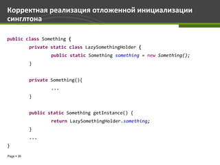Корректная реализация отложенной инициализации
синглтона

public class Something {
            private static class LazySomethingHolder {
                    public static Something something = new Something();
            }


            private Something(){
                    ...
            }


            public static Something getInstance() {
                    return LazySomethingHolder.something;
            }
            ...
}

Page  39
 