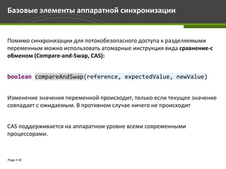 Базовые элементы аппаратной синхронизации


Помимо синхронизации для потокобезопасного доступа к разделяемыми
переменным можно использовать атомарные инструкция вида сравнение-с
обменом (Compare-and-Swap, CAS):


boolean compareAndSwap(reference, expectedValue, newValue)


Изменение значения переменной происходит, только если текущее значение
совпадает с ожидаемым. В противном случае ничего не происходит


CAS поддерживается на аппаратном уровне всеми современными
процессорами.



Page  40
 